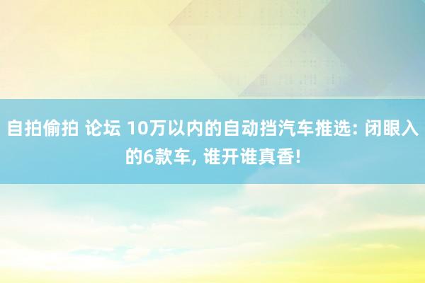 自拍偷拍 论坛 10万以内的自动挡汽车推选: 闭眼入的6款车， 谁开谁真香!