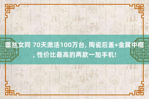 蕾丝女同 70天激活100万台， 陶瓷后盖+金属中框， 性价比最高的两款一加手机!