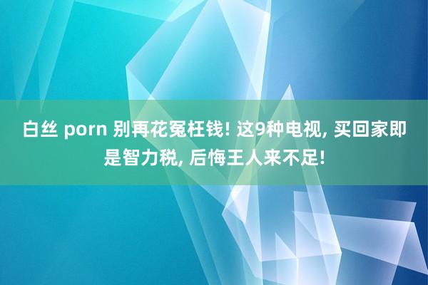 白丝 porn 别再花冤枉钱! 这9种电视， 买回家即是智力税， 后悔王人来不足!