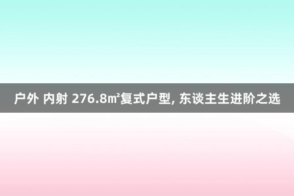 户外 内射 276.8㎡复式户型， 东谈主生进阶之选