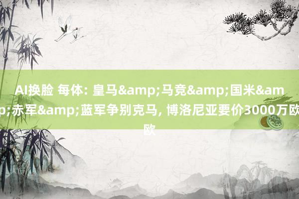 AI换脸 每体: 皇马&马竞&国米&赤军&蓝军争别克马， 博洛尼亚要价3000万欧