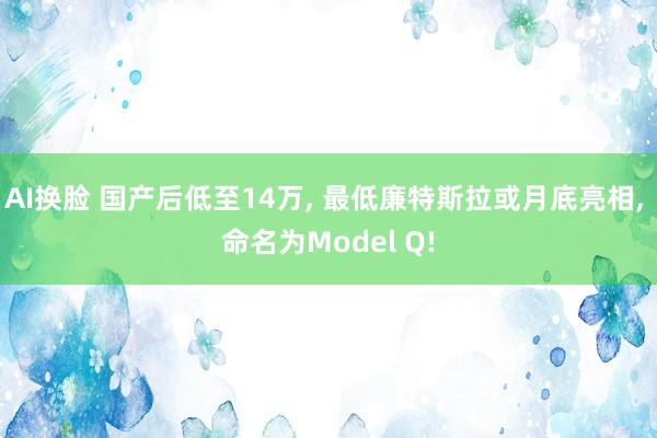 AI换脸 国产后低至14万， 最低廉特斯拉或月底亮相， 命名为Model Q!