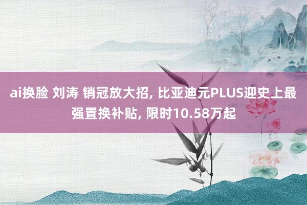ai换脸 刘涛 销冠放大招， 比亚迪元PLUS迎史上最强置换补贴， 限时10.58万起