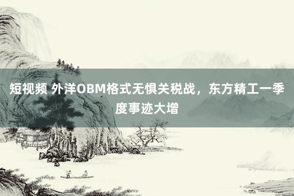 短视频 外洋OBM格式无惧关税战，东方精工一季度事迹大增