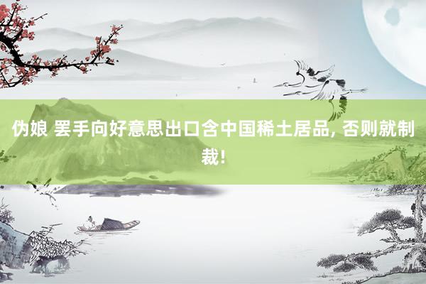 伪娘 罢手向好意思出口含中国稀土居品， 否则就制裁!