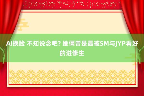 AI换脸 不知说念吧? 她俩曾是最被SM与JYP看好的进修生