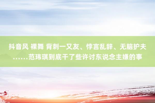 抖音风 裸舞 背刺一又友、悖言乱辞、无脑护夫……范玮琪到底干了些许讨东说念主嫌的事