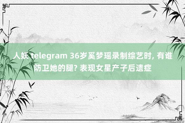 人妖 telegram 36岁奚梦瑶录制综艺时， 有谁防卫她的腿? 表现女星产子后遗症
