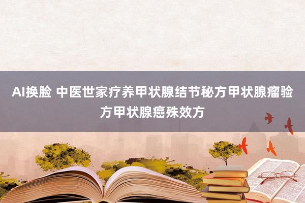 AI换脸 中医世家疗养甲状腺结节秘方甲状腺瘤验方甲状腺癌殊效方