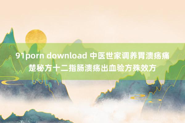 91porn download 中医世家调养胃溃疡痛楚秘方十二指肠溃疡出血验方殊效方