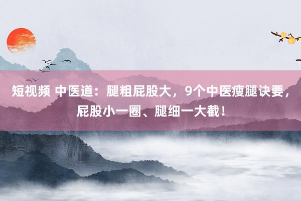短视频 中医道：腿粗屁股大，9个中医瘦腿诀要，屁股小一圈、腿细一大截！