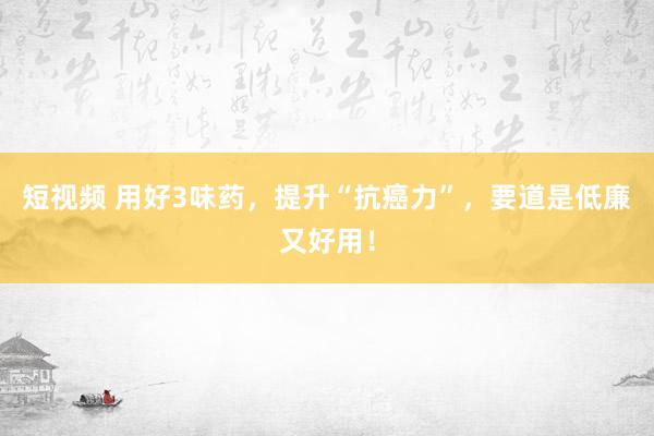短视频 用好3味药，提升“抗癌力”，要道是低廉又好用！