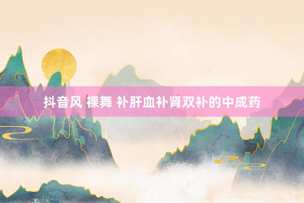 抖音风 裸舞 补肝血补肾双补的中成药