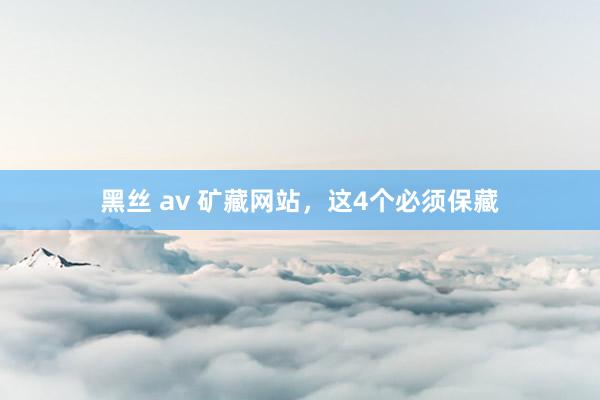 黑丝 av 矿藏网站，这4个必须保藏
