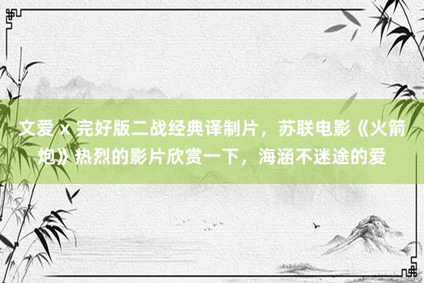 文爱 x 完好版二战经典译制片，苏联电影《火箭炮》热烈的影片欣赏一下，海涵不迷途的爱