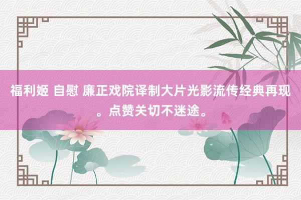 福利姬 自慰 廉正戏院译制大片光影流传经典再现。点赞关切不迷途。