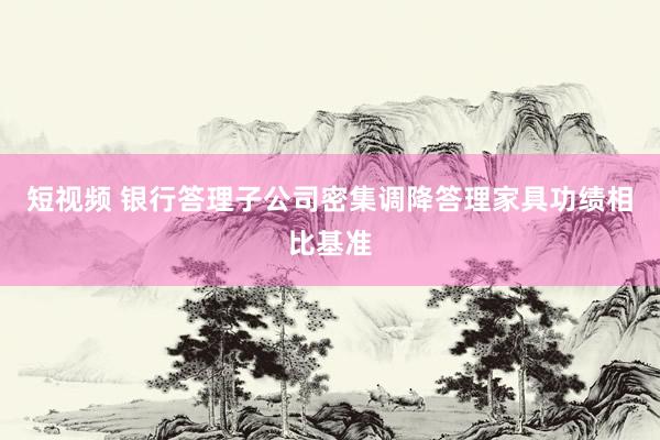 短视频 银行答理子公司密集调降答理家具功绩相比基准