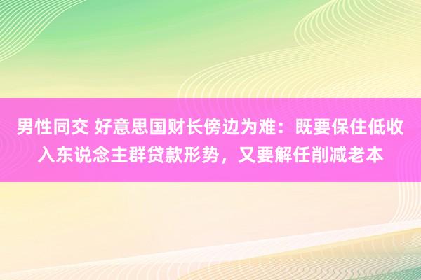 男性同交 好意思国财长傍边为难：既要保住低收入东说念主群贷款形势，又要解任削减老本
